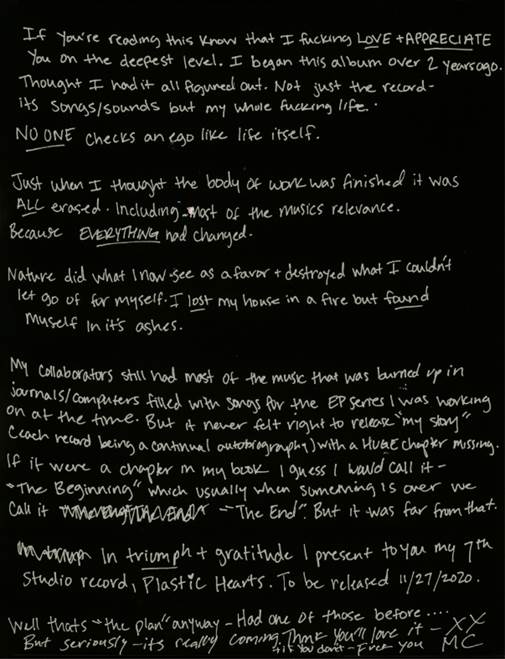 If you’re reading this… know that I fucking love and appreciate you on the deepest level. I began this album over 2 years ago. Thought I had it all figured out. Not just the record with its songs and sounds but my whole fucking life. No one checks an ego like life itself. Just when I thought the body of work was finished… it was ALL erased. Including most of the musics relevance.
Because EVERYTHING had changed.
Nature did what I now see as a favor and destroyed what I couldn’t let go of for myself.
I lost my house in a fire but found myself in its ashes.
Luckily my collaborators still had most of the music that was burned up in journals and computers filled with songs for the EP series I was working on at the time. But it never felt right to release my “story” (each record being a continual autobiography) with a huge chapter missing.
If it were a chapter in my book I guess I would call it “The Beginning” which usually when something is over we call it “The End”. But it was far from that.
In triumph and gratitude I present to you my 7th studio record, Plastic Hearts. To be released Nov. 27th 2020.
XXMC